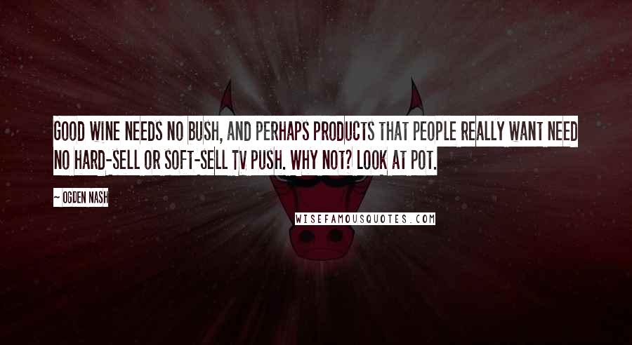 Ogden Nash Quotes: Good wine needs no bush, and perhaps products that people really want need no hard-sell or soft-sell TV push. Why not? Look at pot.