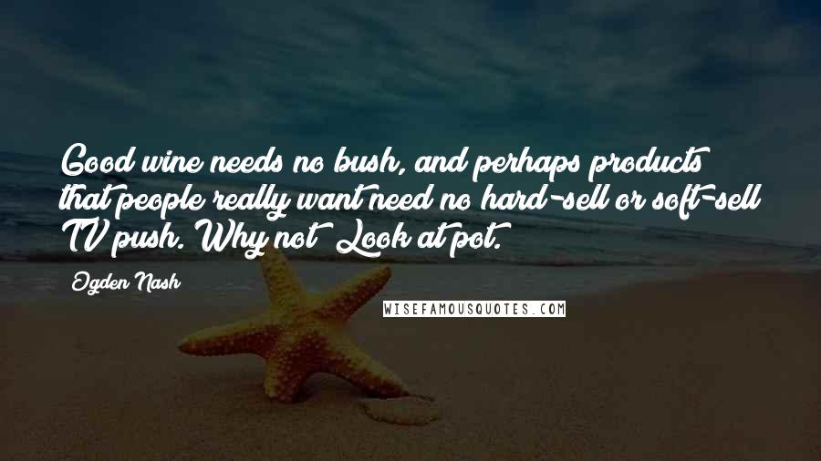 Ogden Nash Quotes: Good wine needs no bush, and perhaps products that people really want need no hard-sell or soft-sell TV push. Why not? Look at pot.