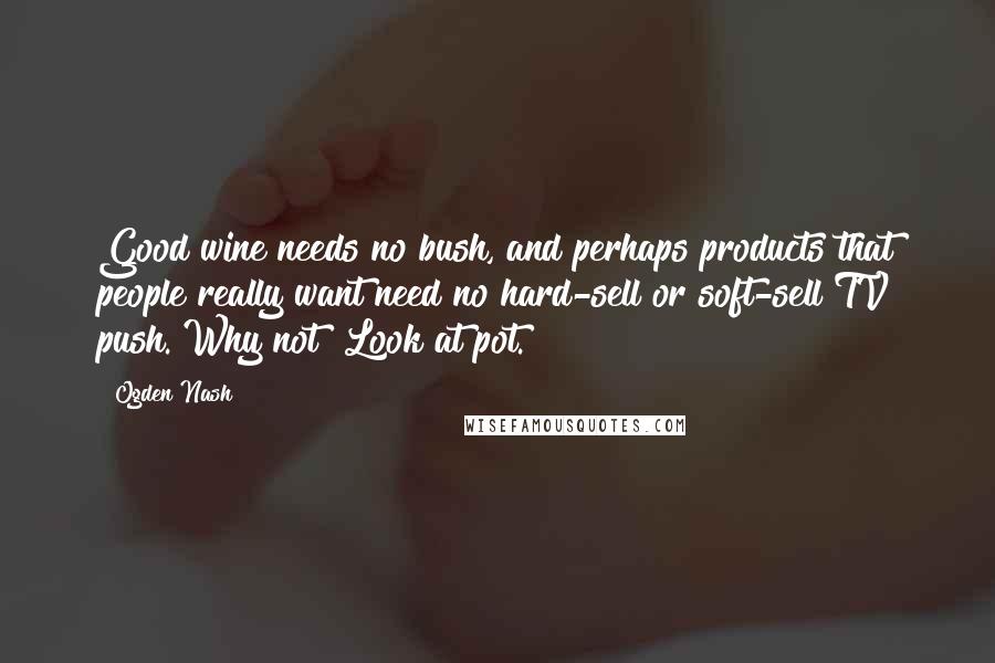 Ogden Nash Quotes: Good wine needs no bush, and perhaps products that people really want need no hard-sell or soft-sell TV push. Why not? Look at pot.