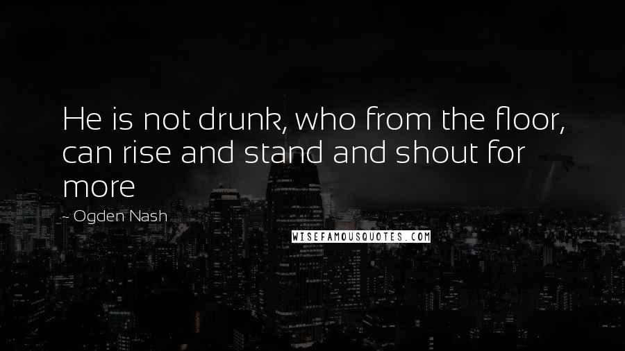 Ogden Nash Quotes: He is not drunk, who from the floor, can rise and stand and shout for more