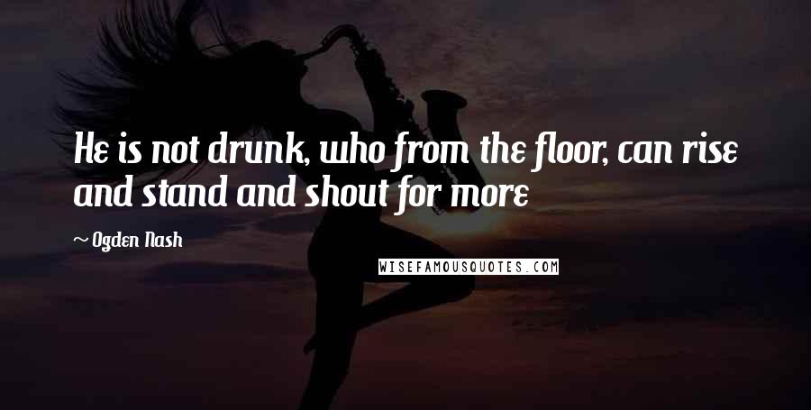 Ogden Nash Quotes: He is not drunk, who from the floor, can rise and stand and shout for more