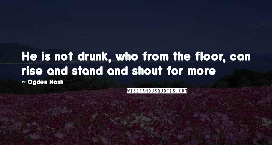 Ogden Nash Quotes: He is not drunk, who from the floor, can rise and stand and shout for more