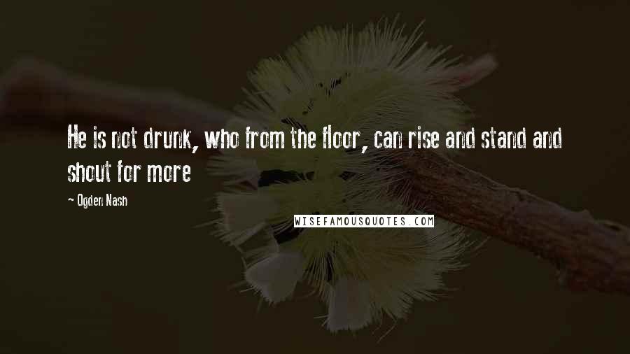 Ogden Nash Quotes: He is not drunk, who from the floor, can rise and stand and shout for more
