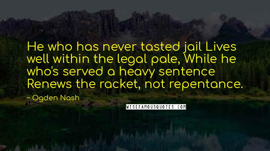 Ogden Nash Quotes: He who has never tasted jail Lives well within the legal pale, While he who's served a heavy sentence Renews the racket, not repentance.