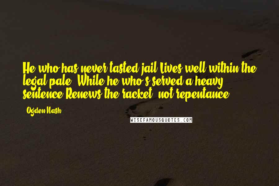 Ogden Nash Quotes: He who has never tasted jail Lives well within the legal pale, While he who's served a heavy sentence Renews the racket, not repentance.