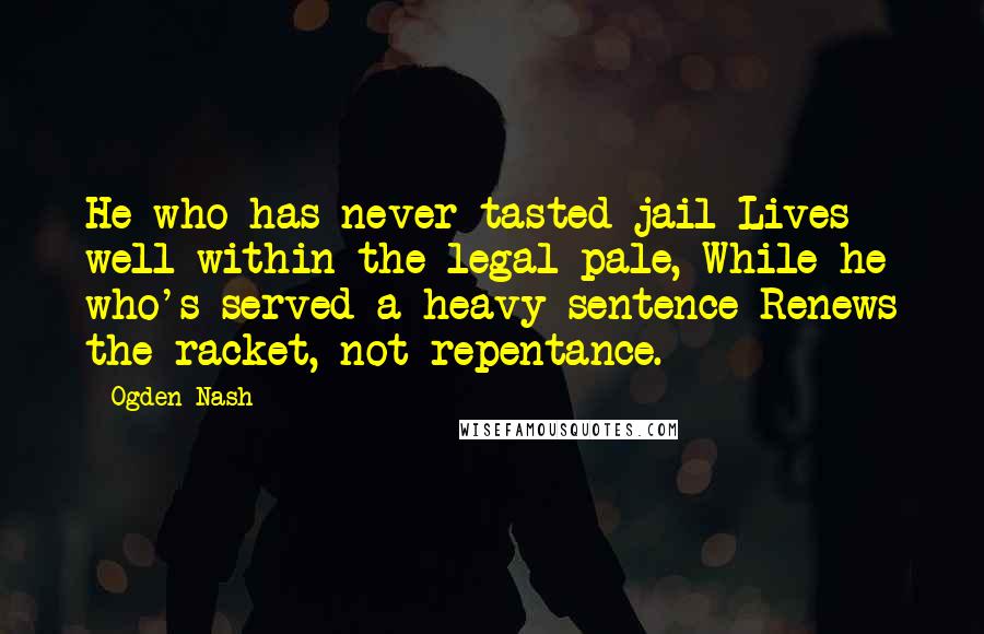 Ogden Nash Quotes: He who has never tasted jail Lives well within the legal pale, While he who's served a heavy sentence Renews the racket, not repentance.