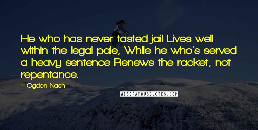 Ogden Nash Quotes: He who has never tasted jail Lives well within the legal pale, While he who's served a heavy sentence Renews the racket, not repentance.