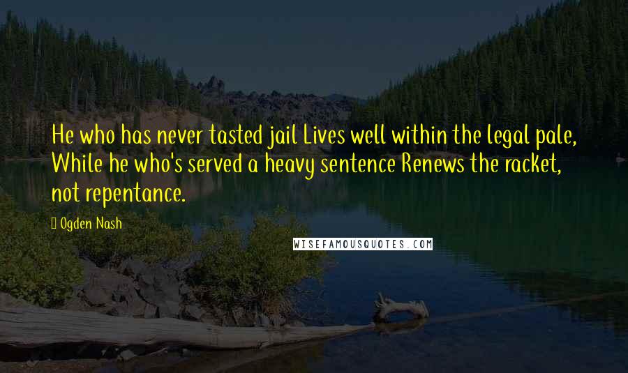 Ogden Nash Quotes: He who has never tasted jail Lives well within the legal pale, While he who's served a heavy sentence Renews the racket, not repentance.