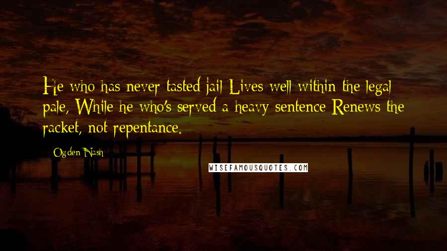 Ogden Nash Quotes: He who has never tasted jail Lives well within the legal pale, While he who's served a heavy sentence Renews the racket, not repentance.