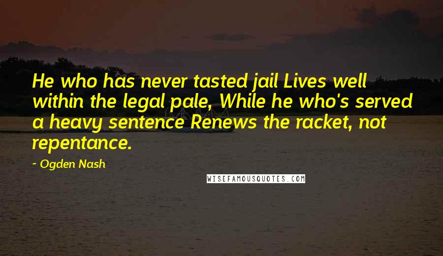 Ogden Nash Quotes: He who has never tasted jail Lives well within the legal pale, While he who's served a heavy sentence Renews the racket, not repentance.