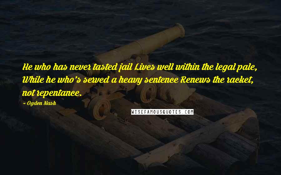 Ogden Nash Quotes: He who has never tasted jail Lives well within the legal pale, While he who's served a heavy sentence Renews the racket, not repentance.