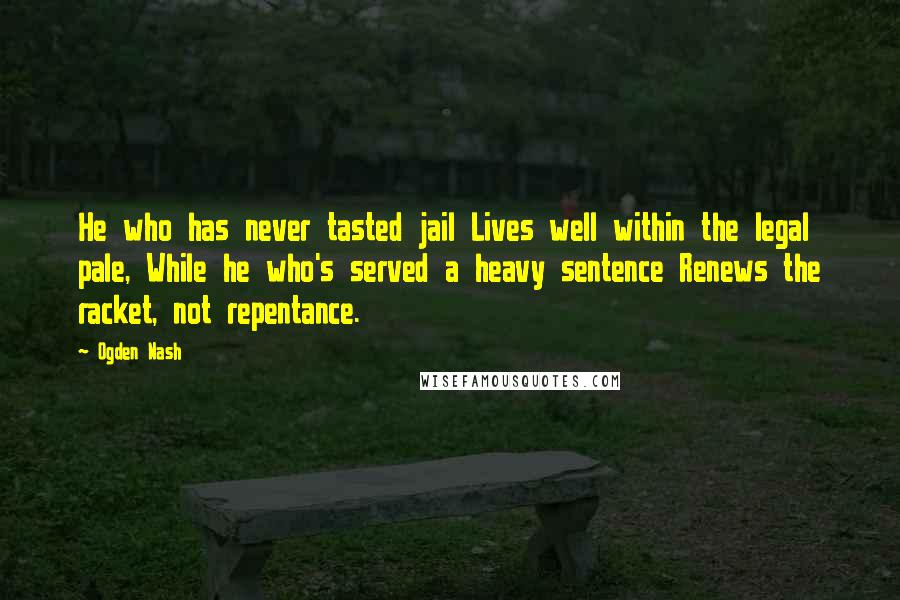 Ogden Nash Quotes: He who has never tasted jail Lives well within the legal pale, While he who's served a heavy sentence Renews the racket, not repentance.