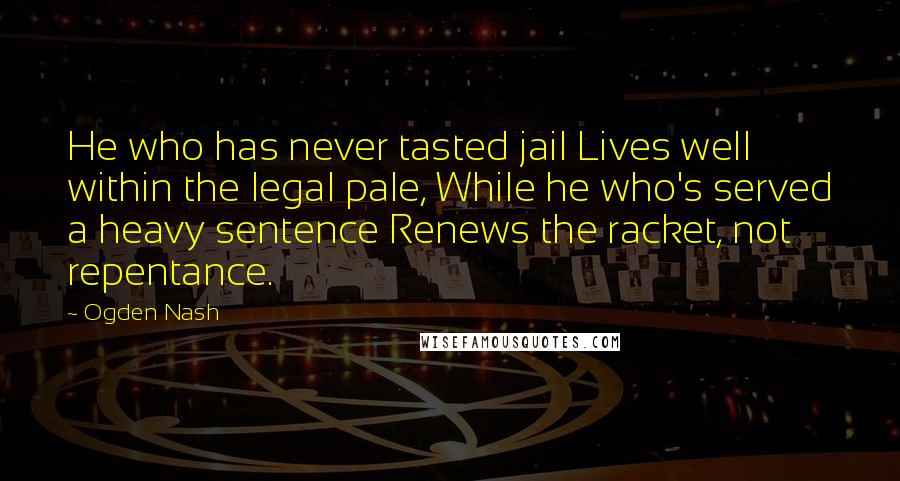 Ogden Nash Quotes: He who has never tasted jail Lives well within the legal pale, While he who's served a heavy sentence Renews the racket, not repentance.