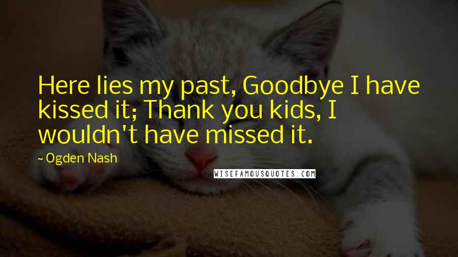 Ogden Nash Quotes: Here lies my past, Goodbye I have kissed it; Thank you kids, I wouldn't have missed it.