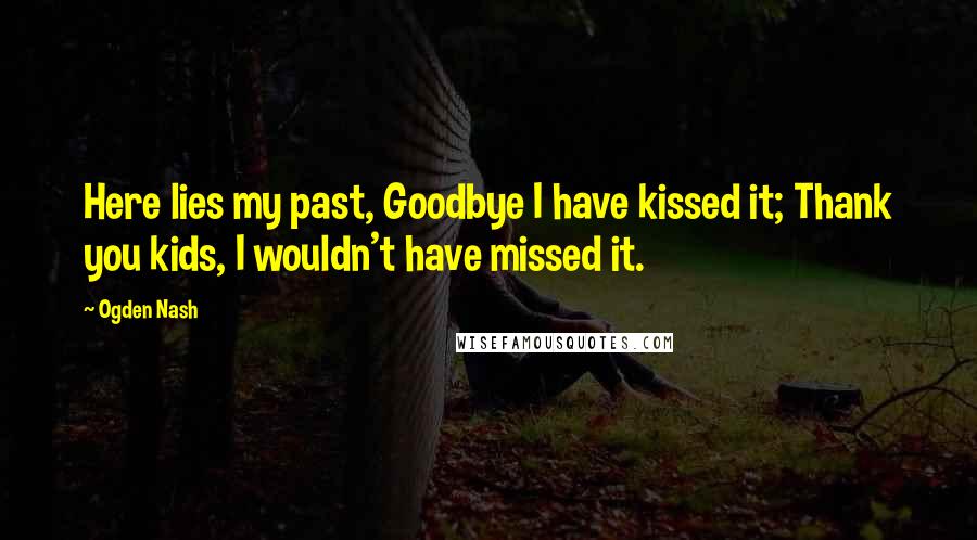 Ogden Nash Quotes: Here lies my past, Goodbye I have kissed it; Thank you kids, I wouldn't have missed it.