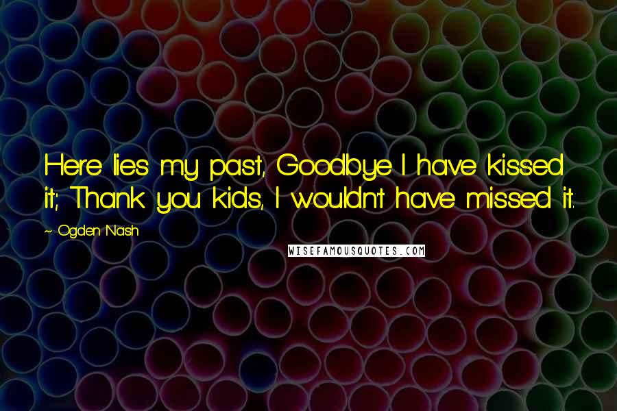 Ogden Nash Quotes: Here lies my past, Goodbye I have kissed it; Thank you kids, I wouldn't have missed it.