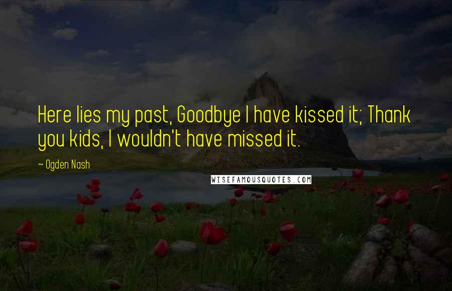 Ogden Nash Quotes: Here lies my past, Goodbye I have kissed it; Thank you kids, I wouldn't have missed it.