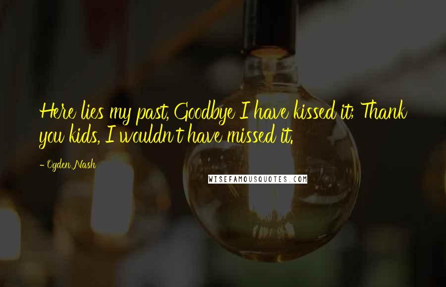 Ogden Nash Quotes: Here lies my past, Goodbye I have kissed it; Thank you kids, I wouldn't have missed it.