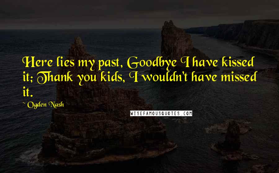 Ogden Nash Quotes: Here lies my past, Goodbye I have kissed it; Thank you kids, I wouldn't have missed it.