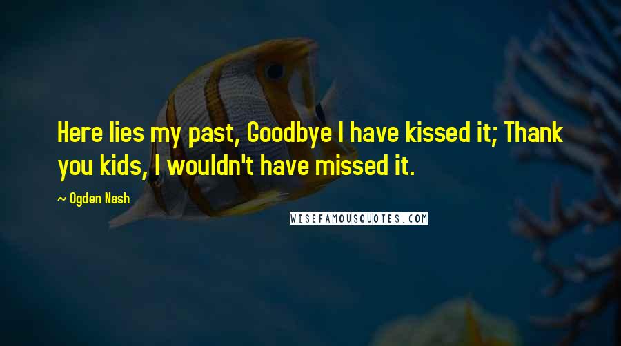 Ogden Nash Quotes: Here lies my past, Goodbye I have kissed it; Thank you kids, I wouldn't have missed it.