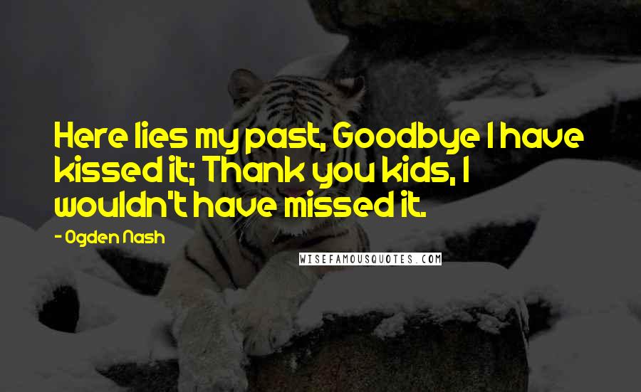 Ogden Nash Quotes: Here lies my past, Goodbye I have kissed it; Thank you kids, I wouldn't have missed it.