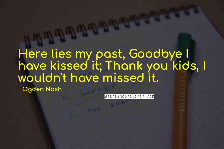 Ogden Nash Quotes: Here lies my past, Goodbye I have kissed it; Thank you kids, I wouldn't have missed it.