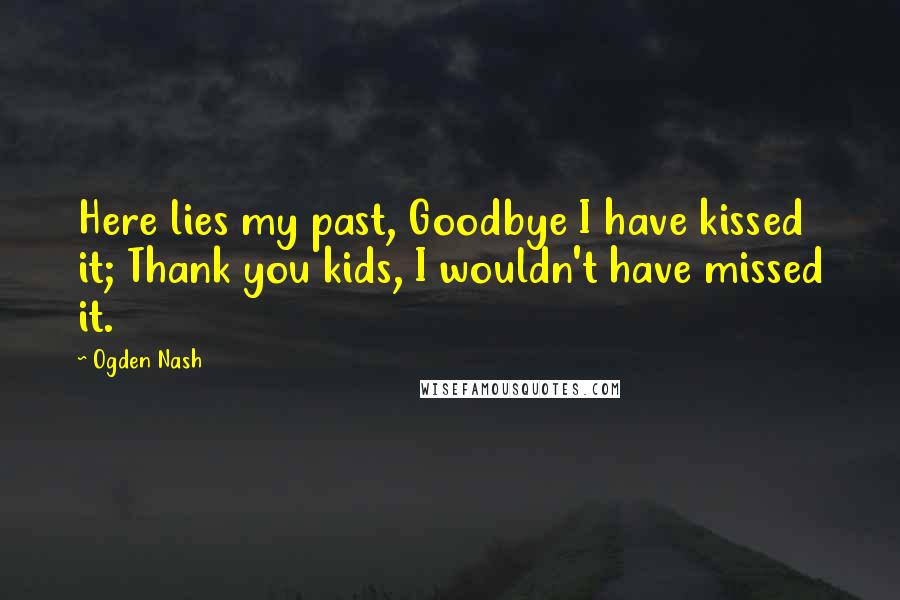 Ogden Nash Quotes: Here lies my past, Goodbye I have kissed it; Thank you kids, I wouldn't have missed it.