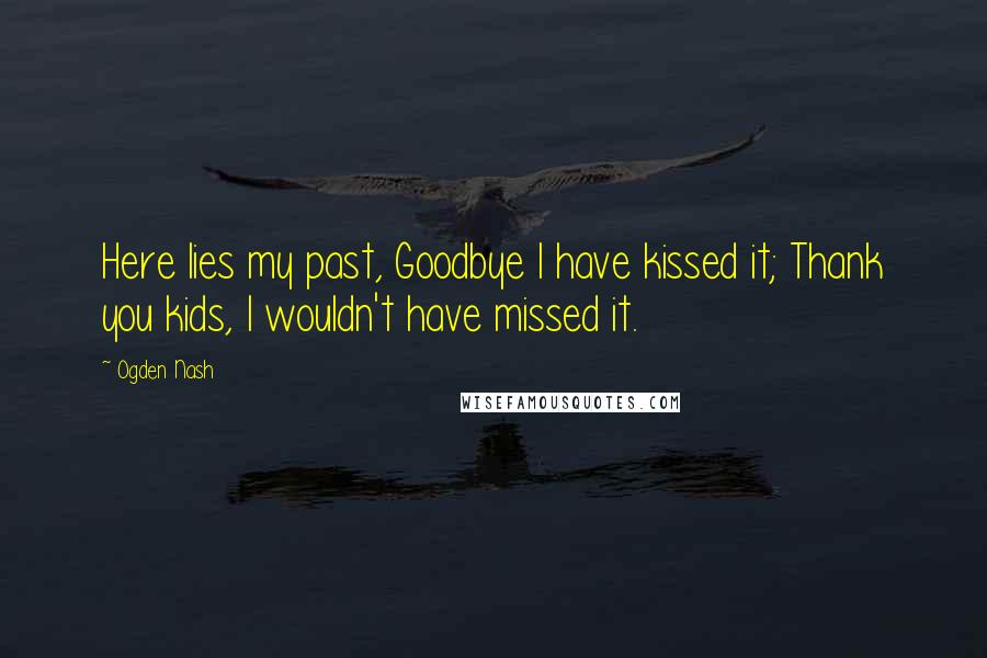 Ogden Nash Quotes: Here lies my past, Goodbye I have kissed it; Thank you kids, I wouldn't have missed it.