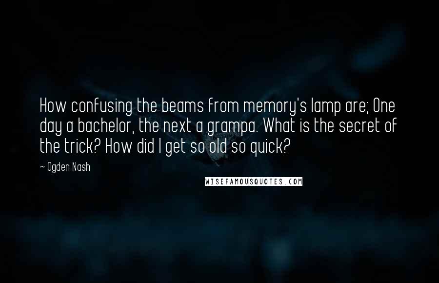 Ogden Nash Quotes: How confusing the beams from memory's lamp are; One day a bachelor, the next a grampa. What is the secret of the trick? How did I get so old so quick?