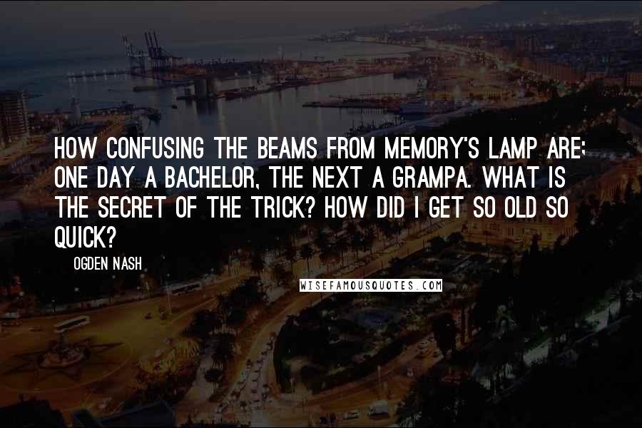 Ogden Nash Quotes: How confusing the beams from memory's lamp are; One day a bachelor, the next a grampa. What is the secret of the trick? How did I get so old so quick?