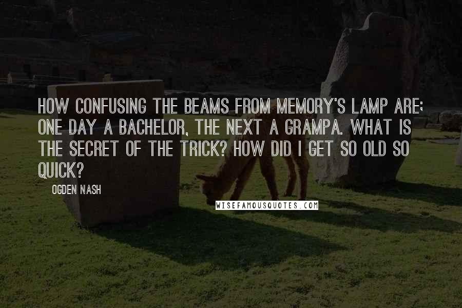 Ogden Nash Quotes: How confusing the beams from memory's lamp are; One day a bachelor, the next a grampa. What is the secret of the trick? How did I get so old so quick?