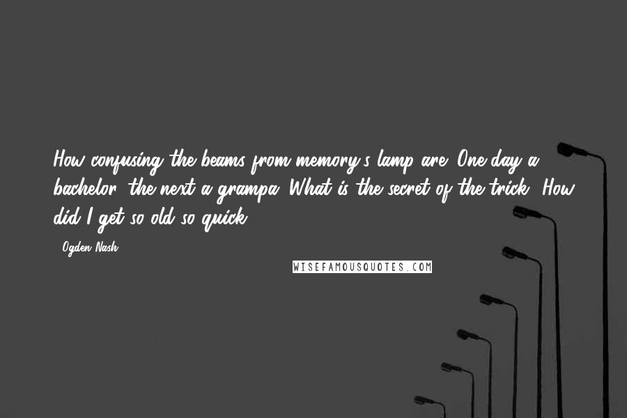 Ogden Nash Quotes: How confusing the beams from memory's lamp are; One day a bachelor, the next a grampa. What is the secret of the trick? How did I get so old so quick?