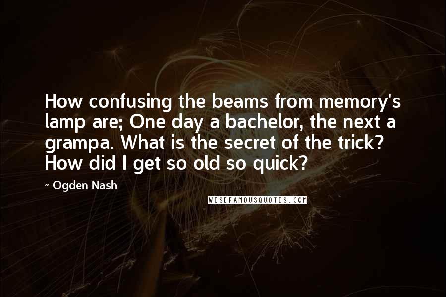 Ogden Nash Quotes: How confusing the beams from memory's lamp are; One day a bachelor, the next a grampa. What is the secret of the trick? How did I get so old so quick?