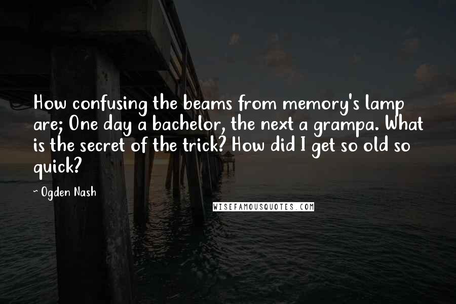 Ogden Nash Quotes: How confusing the beams from memory's lamp are; One day a bachelor, the next a grampa. What is the secret of the trick? How did I get so old so quick?
