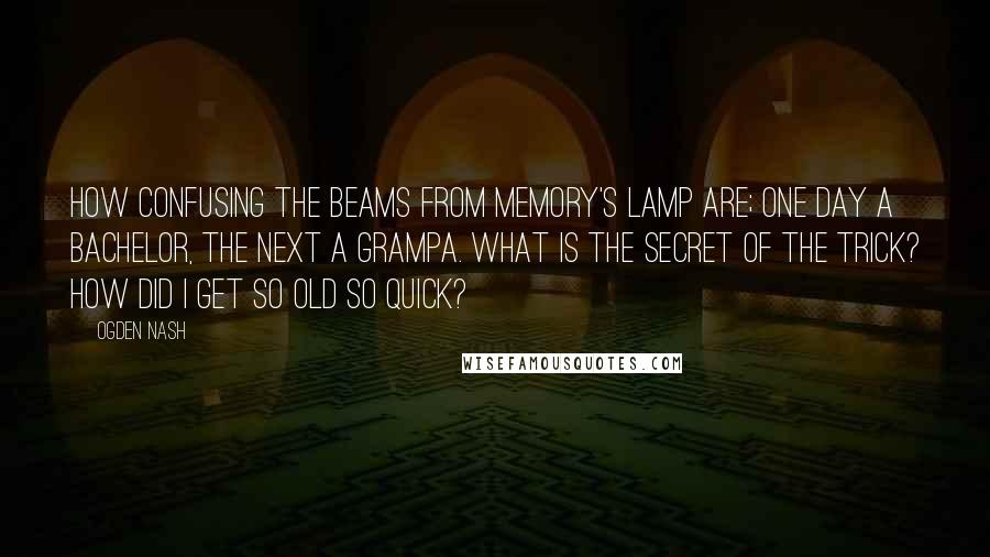 Ogden Nash Quotes: How confusing the beams from memory's lamp are; One day a bachelor, the next a grampa. What is the secret of the trick? How did I get so old so quick?