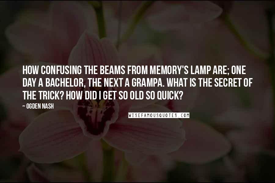 Ogden Nash Quotes: How confusing the beams from memory's lamp are; One day a bachelor, the next a grampa. What is the secret of the trick? How did I get so old so quick?