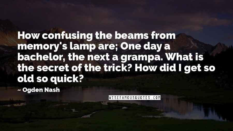 Ogden Nash Quotes: How confusing the beams from memory's lamp are; One day a bachelor, the next a grampa. What is the secret of the trick? How did I get so old so quick?