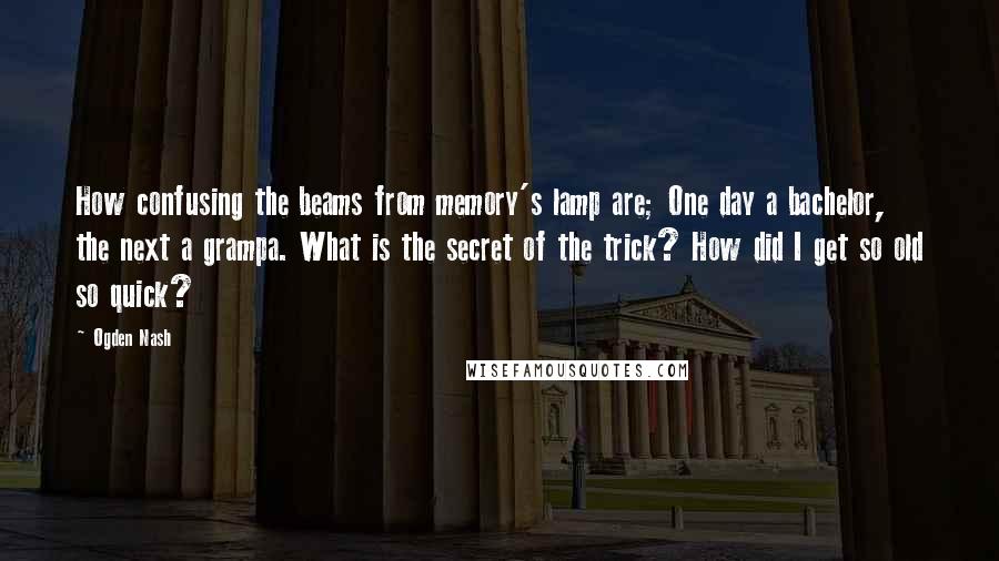 Ogden Nash Quotes: How confusing the beams from memory's lamp are; One day a bachelor, the next a grampa. What is the secret of the trick? How did I get so old so quick?