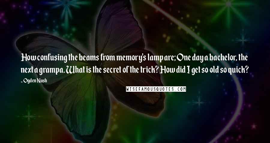 Ogden Nash Quotes: How confusing the beams from memory's lamp are; One day a bachelor, the next a grampa. What is the secret of the trick? How did I get so old so quick?