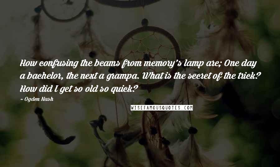 Ogden Nash Quotes: How confusing the beams from memory's lamp are; One day a bachelor, the next a grampa. What is the secret of the trick? How did I get so old so quick?