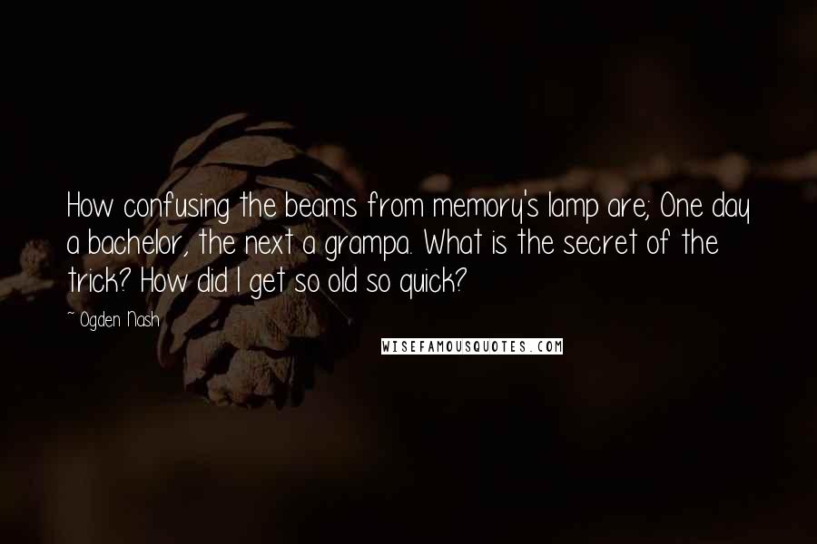 Ogden Nash Quotes: How confusing the beams from memory's lamp are; One day a bachelor, the next a grampa. What is the secret of the trick? How did I get so old so quick?