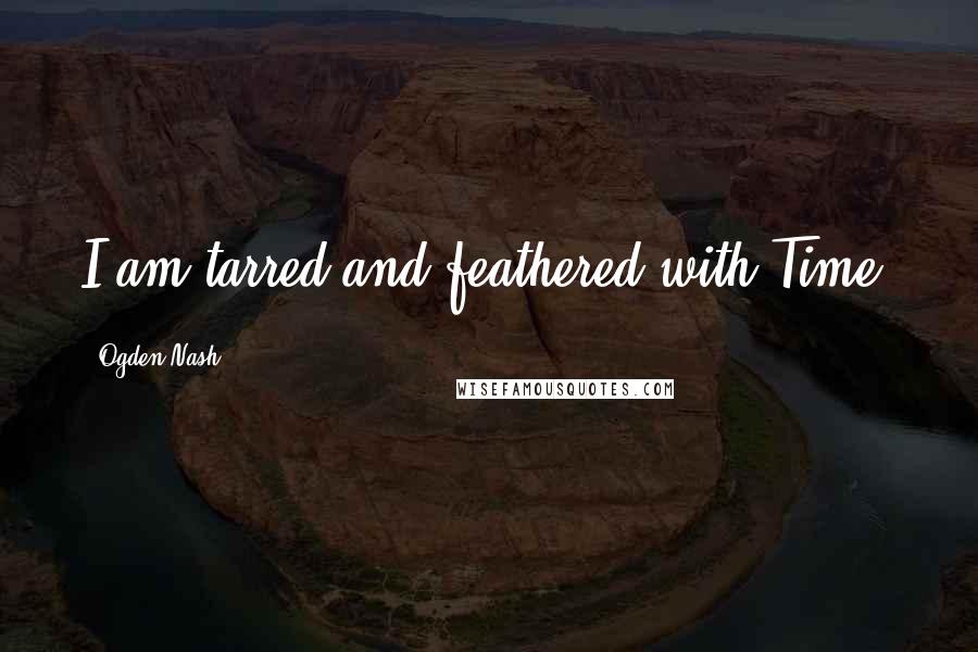 Ogden Nash Quotes: I am tarred and feathered with Time.