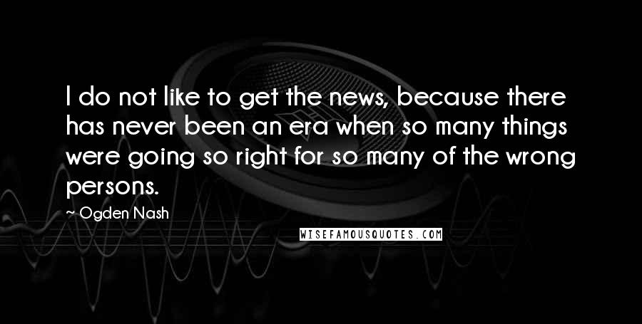 Ogden Nash Quotes: I do not like to get the news, because there has never been an era when so many things were going so right for so many of the wrong persons.