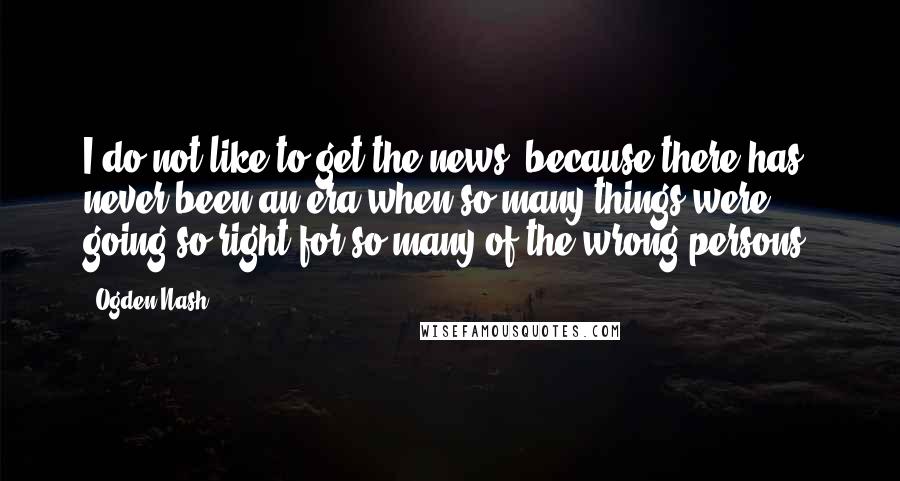 Ogden Nash Quotes: I do not like to get the news, because there has never been an era when so many things were going so right for so many of the wrong persons.