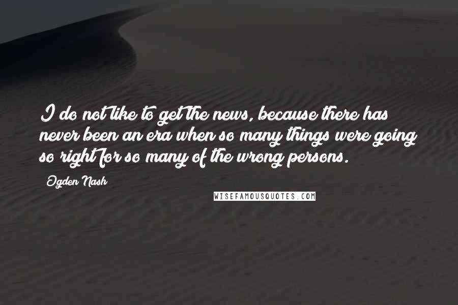 Ogden Nash Quotes: I do not like to get the news, because there has never been an era when so many things were going so right for so many of the wrong persons.