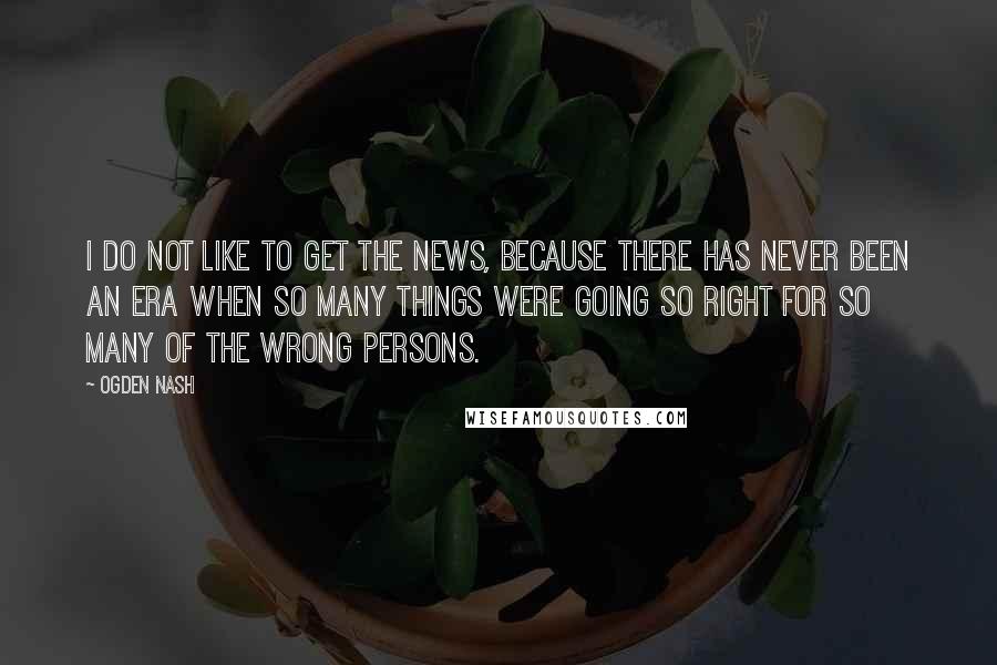 Ogden Nash Quotes: I do not like to get the news, because there has never been an era when so many things were going so right for so many of the wrong persons.