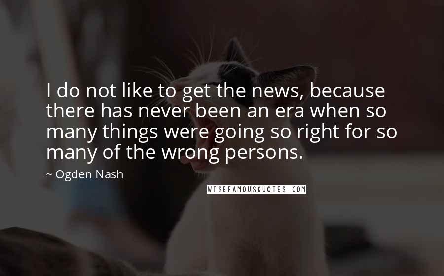 Ogden Nash Quotes: I do not like to get the news, because there has never been an era when so many things were going so right for so many of the wrong persons.