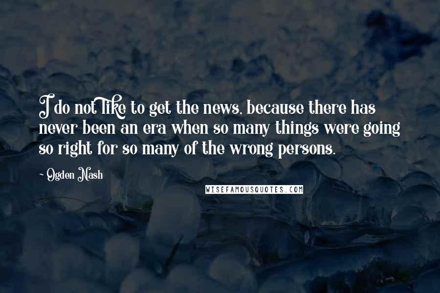 Ogden Nash Quotes: I do not like to get the news, because there has never been an era when so many things were going so right for so many of the wrong persons.