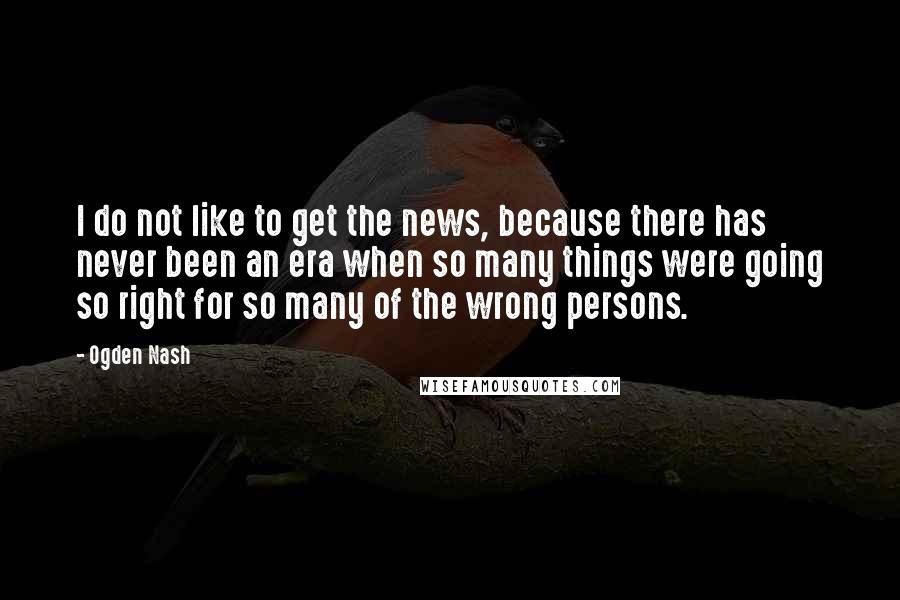 Ogden Nash Quotes: I do not like to get the news, because there has never been an era when so many things were going so right for so many of the wrong persons.