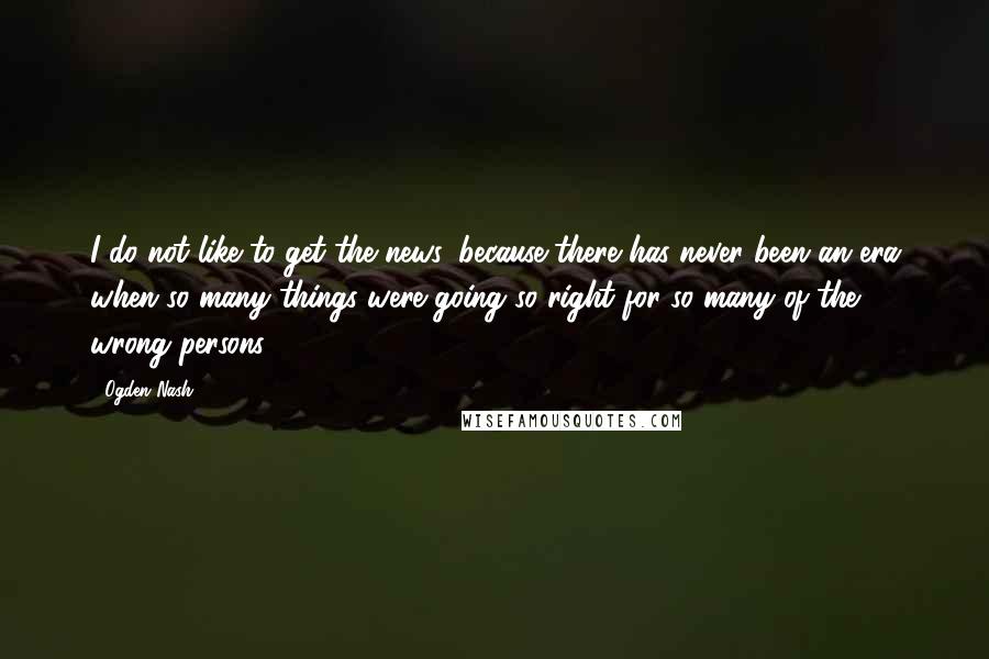 Ogden Nash Quotes: I do not like to get the news, because there has never been an era when so many things were going so right for so many of the wrong persons.